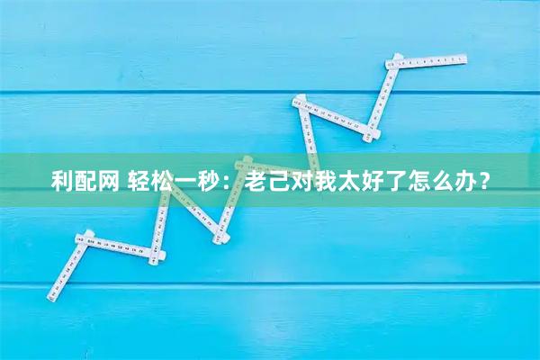 利配网 轻松一秒：老己对我太好了怎么办？