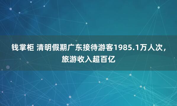 钱掌柜 清明假期广东接待游客1985.1万人次，旅游收入超百亿